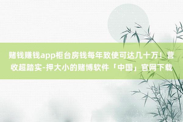 赌钱赚钱app柜台房钱每年致使可达几十万！营收超踏实-押大小的赌博软件「中国」官网下载