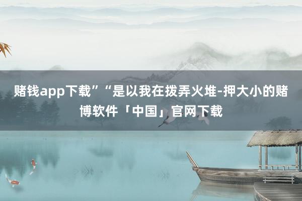 赌钱app下载”“是以我在拨弄火堆-押大小的赌博软件「中国」官网下载