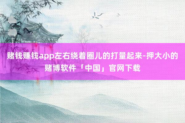 赌钱赚钱app左右绕着圈儿的打量起来-押大小的赌博软件「中国」官网下载