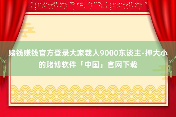 赌钱赚钱官方登录大家裁人9000东谈主-押大小的赌博软件「中国」官网下载