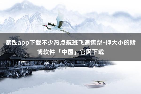 赌钱app下载不少热点航班飞速售罄-押大小的赌博软件「中国」官网下载