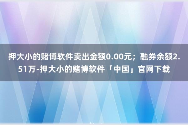押大小的赌博软件卖出金额0.00元；融券余额2.51万-押大小的赌博软件「中国」官网下载