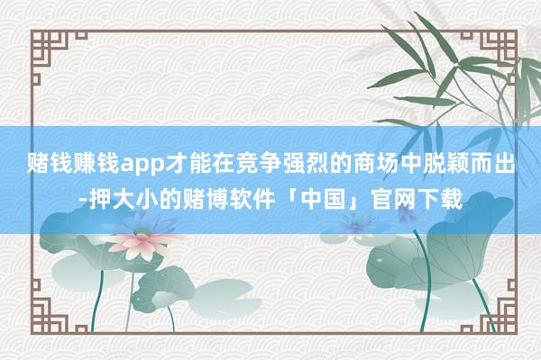 赌钱赚钱app才能在竞争强烈的商场中脱颖而出-押大小的赌博软件「中国」官网下载