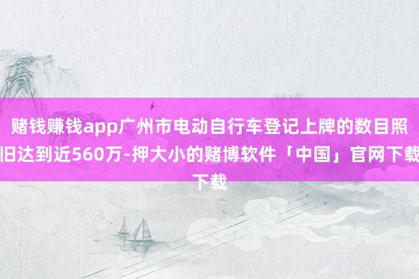 赌钱赚钱app广州市电动自行车登记上牌的数目照旧达到近560万-押大小的赌博软件「中国」官网下载