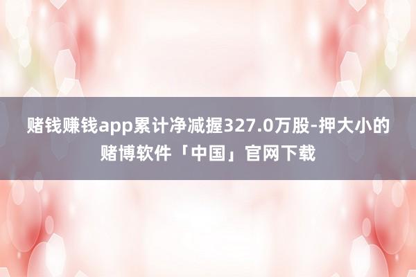 赌钱赚钱app累计净减握327.0万股-押大小的赌博软件「中国」官网下载
