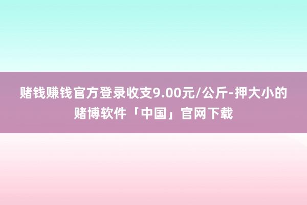 赌钱赚钱官方登录收支9.00元/公斤-押大小的赌博软件「中国」官网下载