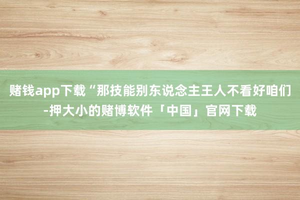赌钱app下载“那技能别东说念主王人不看好咱们-押大小的赌博软件「中国」官网下载