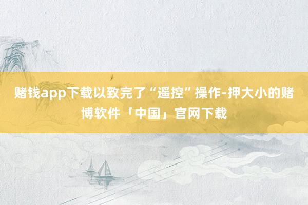 赌钱app下载以致完了“遥控”操作-押大小的赌博软件「中国」官网下载