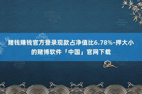 赌钱赚钱官方登录现款占净值比6.78%-押大小的赌博软件「中国」官网下载