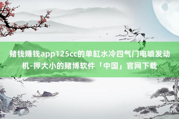 赌钱赚钱app125cc的单缸水冷四气门电喷发动机-押大小的赌博软件「中国」官网下载