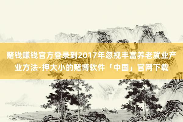 赌钱赚钱官方登录到2017年忽视丰富养老就业产业方法-押大小的赌博软件「中国」官网下载