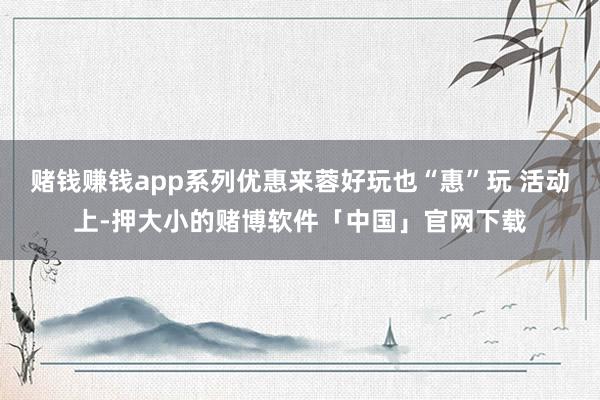 赌钱赚钱app系列优惠来蓉好玩也“惠”玩 活动上-押大小的赌博软件「中国」官网下载