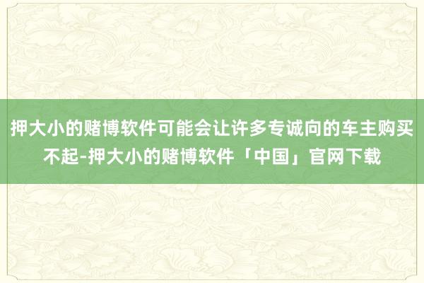 押大小的赌博软件可能会让许多专诚向的车主购买不起-押大小的赌博软件「中国」官网下载