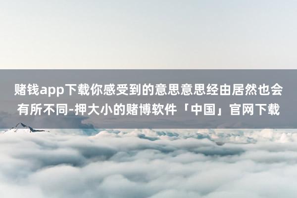 赌钱app下载你感受到的意思意思经由居然也会有所不同-押大小的赌博软件「中国」官网下载