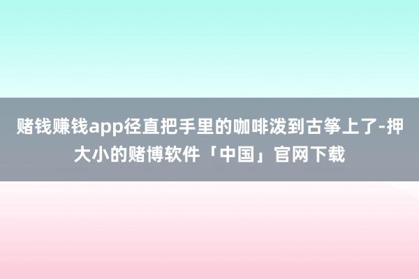赌钱赚钱app径直把手里的咖啡泼到古筝上了-押大小的赌博软件「中国」官网下载