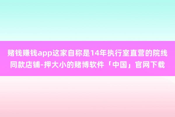 赌钱赚钱app这家自称是14年执行室直营的院线同款店铺-押大小的赌博软件「中国」官网下载