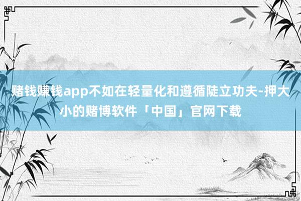 赌钱赚钱app不如在轻量化和遵循陡立功夫-押大小的赌博软件「中国」官网下载