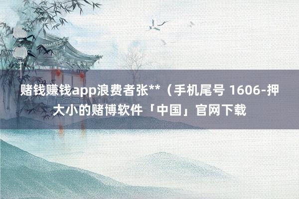 赌钱赚钱app浪费者张**（手机尾号 1606-押大小的赌博软件「中国」官网下载