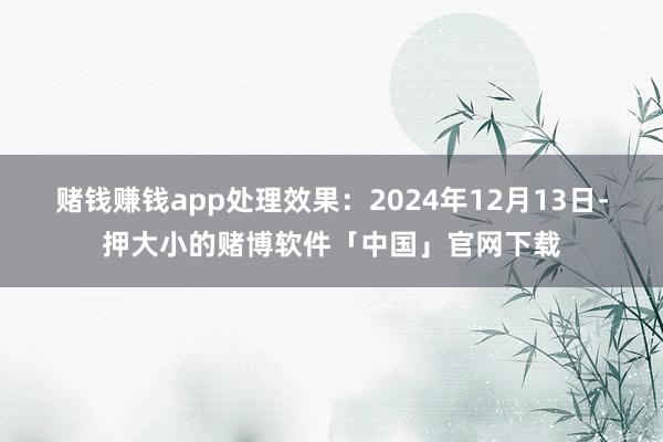 赌钱赚钱app处理效果：2024年12月13日-押大小的赌博软件「中国」官网下载