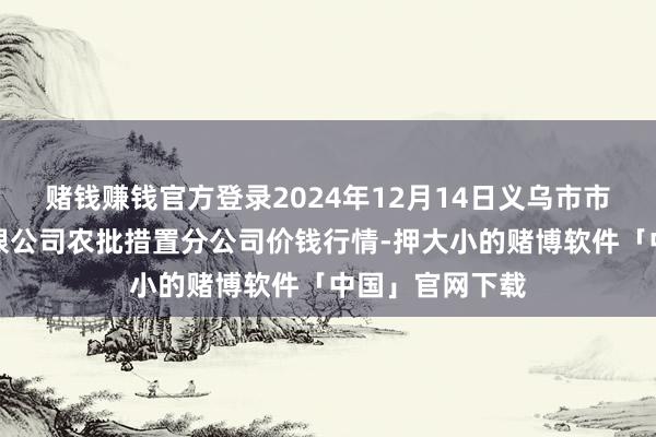 赌钱赚钱官方登录2024年12月14日义乌市市集发展集团有限公司农批措置分公司价钱行情-押大小的赌博软件「中国」官网下载