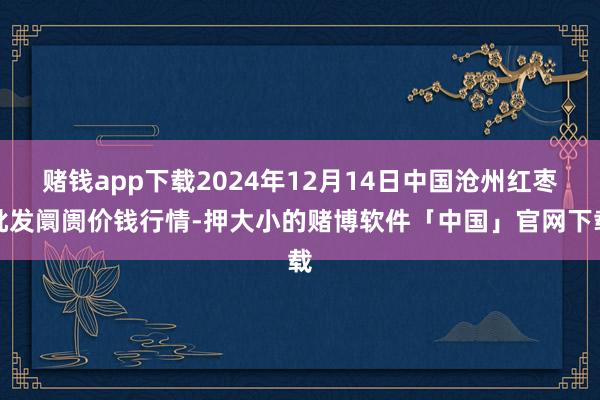赌钱app下载2024年12月14日中国沧州红枣批发阛阓价钱行情-押大小的赌博软件「中国」官网下载