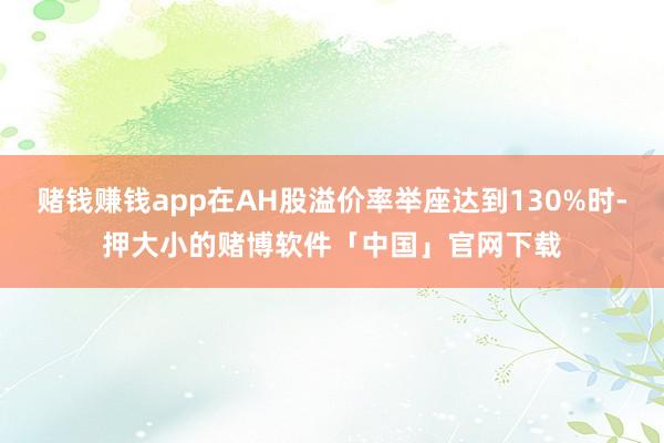 赌钱赚钱app在AH股溢价率举座达到130%时-押大小的赌博软件「中国」官网下载