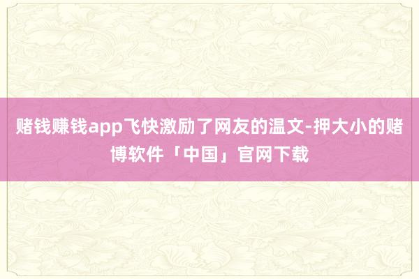 赌钱赚钱app飞快激励了网友的温文-押大小的赌博软件「中国」官网下载