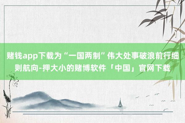 赌钱app下载为“一国两制”伟大处事破浪前行细则航向-押大小的赌博软件「中国」官网下载