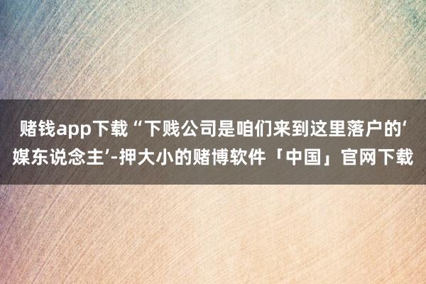 赌钱app下载“下贱公司是咱们来到这里落户的‘媒东说念主’-押大小的赌博软件「中国」官网下载