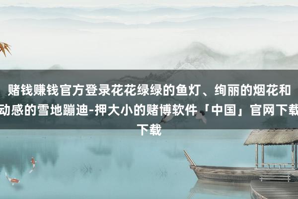 赌钱赚钱官方登录花花绿绿的鱼灯、绚丽的烟花和动感的雪地蹦迪-押大小的赌博软件「中国」官网下载