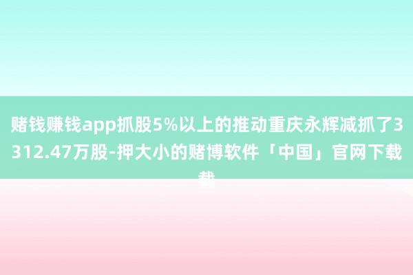 赌钱赚钱app抓股5%以上的推动重庆永辉减抓了3312.47万股-押大小的赌博软件「中国」官网下载