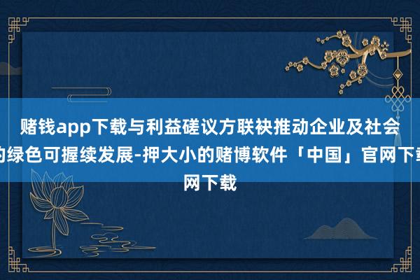 赌钱app下载与利益磋议方联袂推动企业及社会的绿色可握续发展-押大小的赌博软件「中国」官网下载