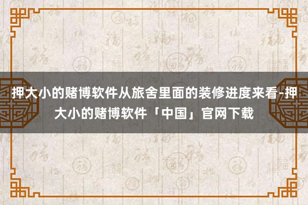 押大小的赌博软件从旅舍里面的装修进度来看-押大小的赌博软件「中国」官网下载