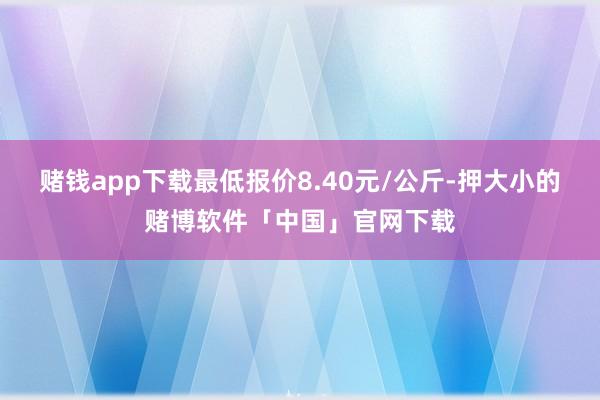 赌钱app下载最低报价8.40元/公斤-押大小的赌博软件「中国」官网下载