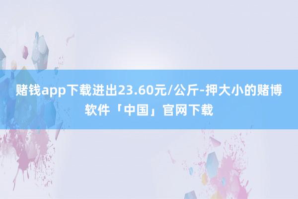赌钱app下载进出23.60元/公斤-押大小的赌博软件「中国」官网下载