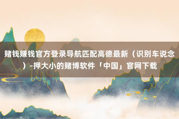 赌钱赚钱官方登录导航匹配高德最新（识别车说念）-押大小的赌博软件「中国」官网下载