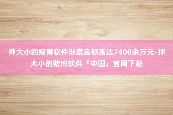 押大小的赌博软件涉案金额高达7400余万元-押大小的赌博软件「中国」官网下载