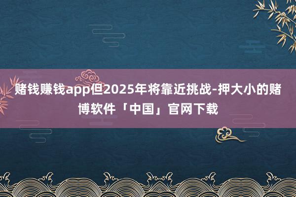赌钱赚钱app但2025年将靠近挑战-押大小的赌博软件「中国」官网下载