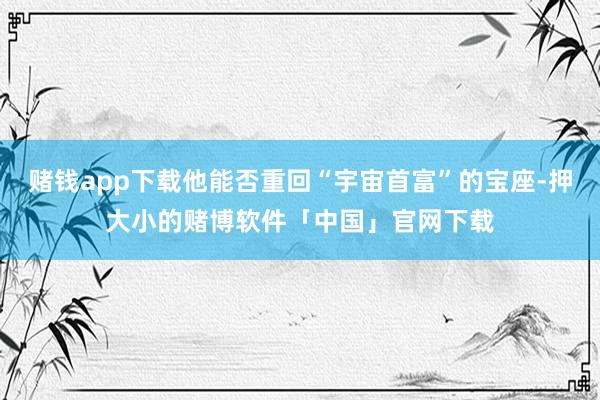 赌钱app下载他能否重回“宇宙首富”的宝座-押大小的赌博软件「中国」官网下载