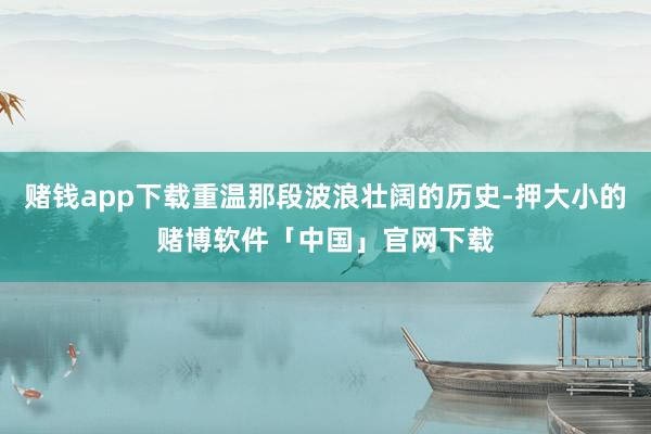 赌钱app下载重温那段波浪壮阔的历史-押大小的赌博软件「中国」官网下载