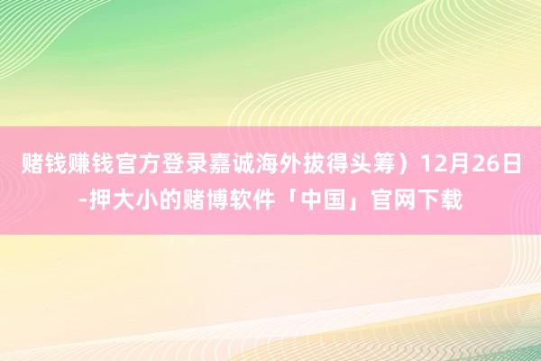 赌钱赚钱官方登录嘉诚海外拔得头筹）12月26日-押大小的赌博软件「中国」官网下载