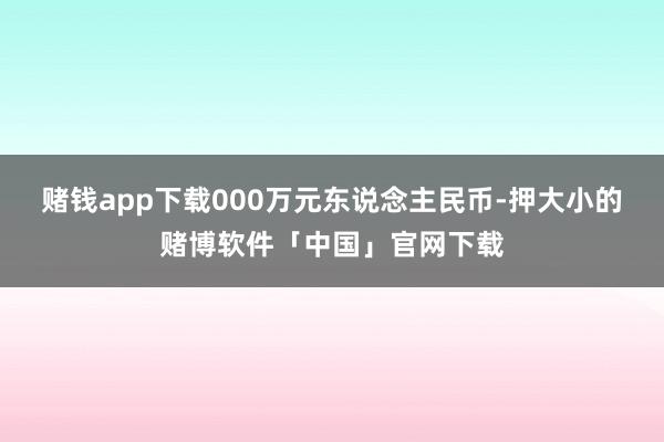 赌钱app下载000万元东说念主民币-押大小的赌博软件「中国」官网下载