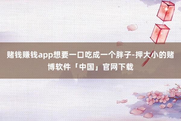 赌钱赚钱app想要一口吃成一个胖子-押大小的赌博软件「中国」官网下载