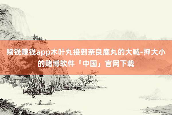 赌钱赚钱app木叶丸接到奈良鹿丸的大喊-押大小的赌博软件「中国」官网下载