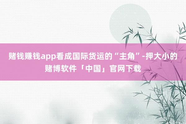 赌钱赚钱app看成国际货运的“主角”-押大小的赌博软件「中国」官网下载