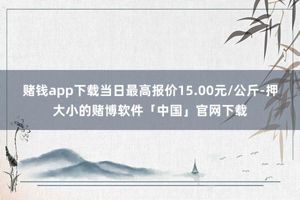赌钱app下载当日最高报价15.00元/公斤-押大小的赌博软件「中国」官网下载