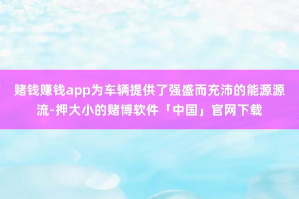 赌钱赚钱app为车辆提供了强盛而充沛的能源源流-押大小的赌博软件「中国」官网下载