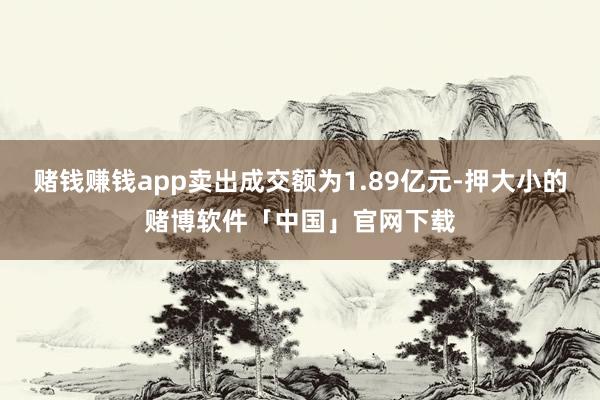 赌钱赚钱app卖出成交额为1.89亿元-押大小的赌博软件「中国」官网下载