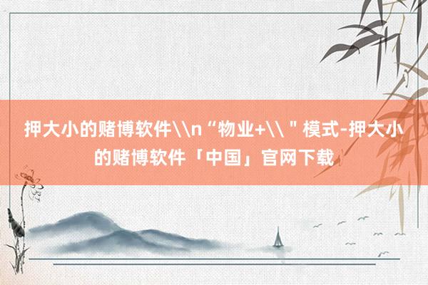 押大小的赌博软件\n“物业+\＂模式-押大小的赌博软件「中国」官网下载