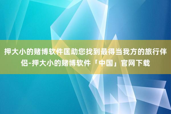 押大小的赌博软件匡助您找到最得当我方的旅行伴侣-押大小的赌博软件「中国」官网下载